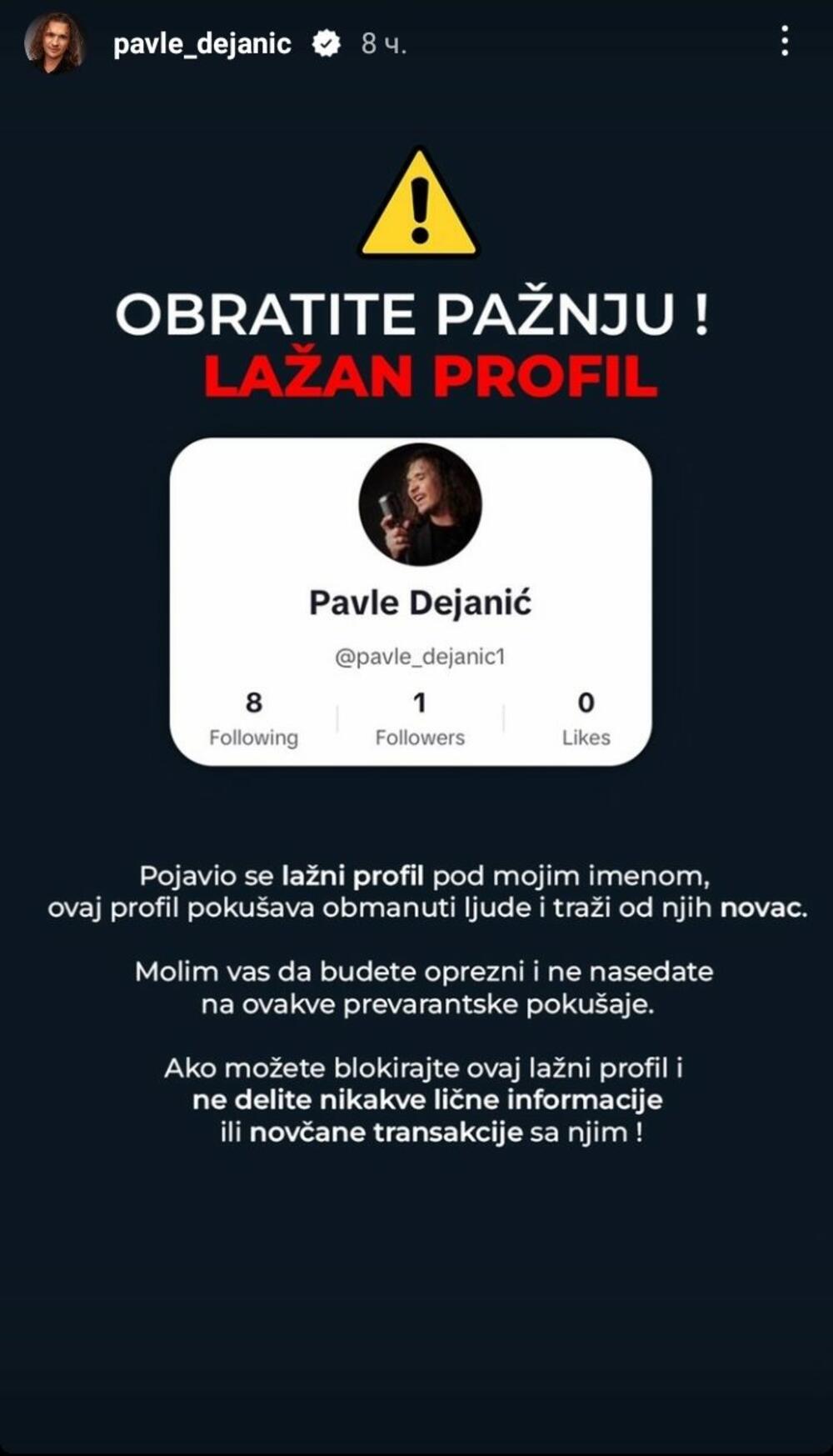Popularni pevač Pavle Dejanić upozorio je svoje pratioce na 'Instagramu' da obrate pažnju na jedan profil koji se lažno predstavlja i koristi njegovo ime da bi stekao neku finansnijsku korist od ove zloupotrebe